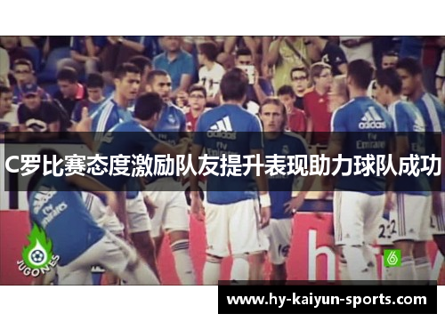 C罗比赛态度激励队友提升表现助力球队成功
