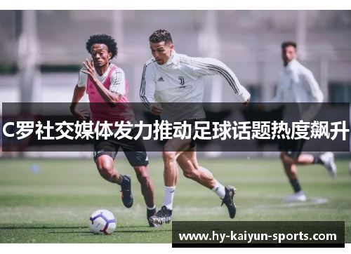 C罗社交媒体发力推动足球话题热度飙升