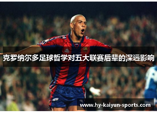 克罗纳尔多足球哲学对五大联赛后辈的深远影响
