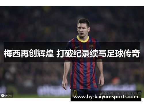 梅西再创辉煌 打破纪录续写足球传奇 梅西再创辉煌 打破纪录续写足球传奇